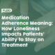 Medication Adherence Meaning: How Loneliness Impacts Patients’ Ability to Stay on Treatment